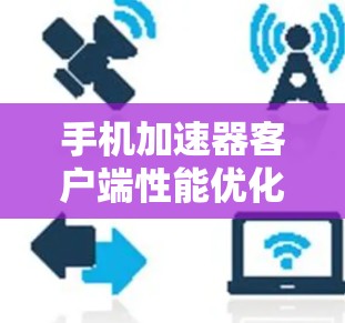 手机加速器客户端性能优化与用户体验提升 手机加速器客户端性能优化与用户体验提升