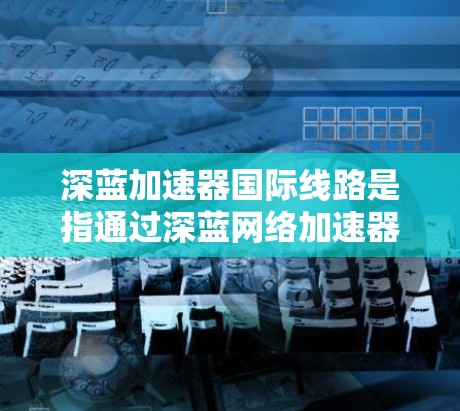 深蓝加速器国际线路是指通过深蓝网络加速器连接国际互联网的设备。该加速器通过多端口、多用户配置，支持同时连接多个设备，提升连接稳定性和速度。以下是对该加速器的详细步骤和注意事项