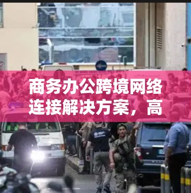 商务办公跨境网络连接解决方案，高效传输与安全保障