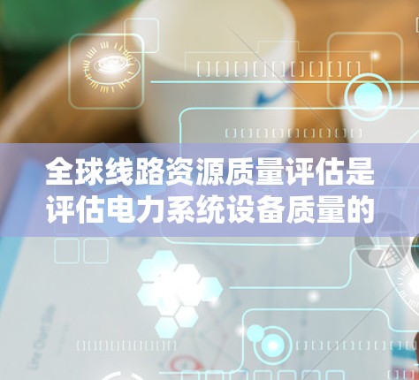 全球线路资源质量评估是评估电力系统设备质量的重要环节，旨在确保电力系统的可靠性和稳定性。以下是对该主题的详细分析和结构化总结