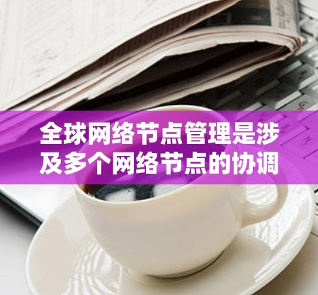 全球网络节点管理是涉及多个网络节点的协调和管理过程，通常涉及多个国家或地区的网络基础设施，如路由器、交换机、防火墙等。以下是一些关键点和步骤