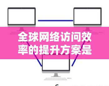 全球网络访问效率的提升方案是一个复杂而多维度的问题,涉及到技术、管理、政策等多个方面。以下是一些可能的解决方案 全球网络访问效率的提升方案是一个复杂而多维度的问题,涉及到技术、管理、政策等多个方面。以下是一些可能的解决方案