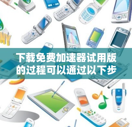 下载免费加速器试用版的过程可以通过以下步骤轻松完成