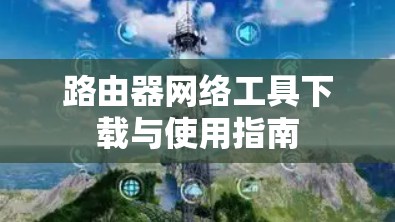 路由器网络工具下载与使用指南 路由器网络工具下载与使用指南