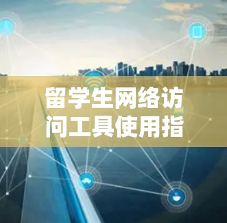 留学生网络访问工具使用指南 留学生网络访问工具使用指南
