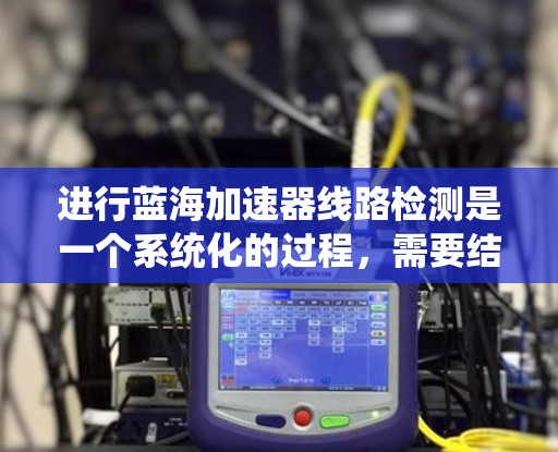 进行蓝海加速器线路检测是一个系统化的过程，需要结合工具、方法和经验来逐步定位和解决问题。以下是一个有条理的检测步骤和解决方案