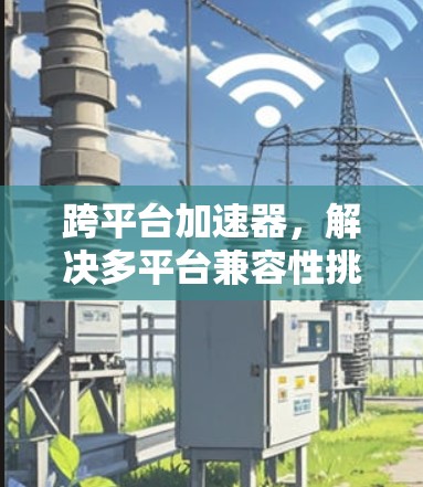 跨平台加速器,解决多平台兼容性挑战的技术革新 跨平台加速器,解决多平台兼容性挑战的技术革新