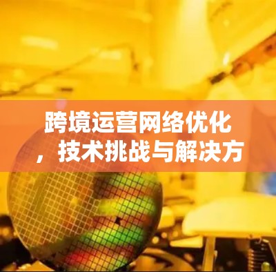 跨境运营网络优化，技术挑战与解决方案