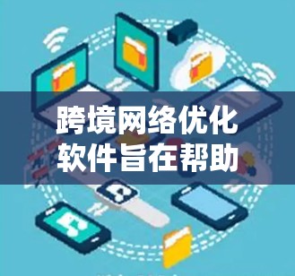 跨境网络优化软件旨在帮助跨国企业优化全球网络性能，确保高效、稳定和安全的数据传输。以下是对这一软件的详细分析和总结