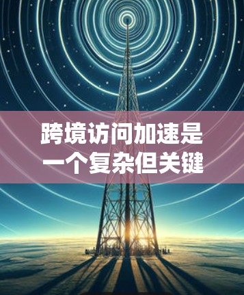 跨境访问加速是一个复杂但关键的优化任务，涉及多个方面的策略和实施。以下是对该问题的系统性分析和解决方案