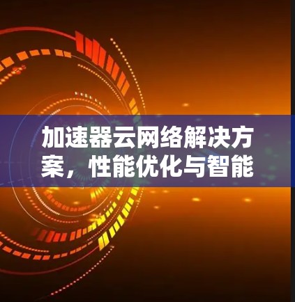 加速器云网络解决方案，性能优化与智能化管理