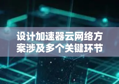 设计加速器云网络方案涉及多个关键环节，每个环节都需要细致考虑，以确保方案的高效性和可靠性。以下是对该方案的详细分步骤解释