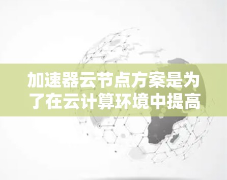 加速器云节点方案是为了在云计算环境中提高数据处理和传输效率而设计的。以下是对该方案的详细总结