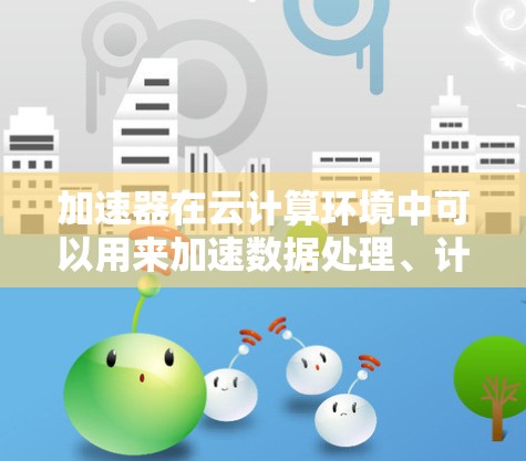 加速器在云计算环境中可以用来加速数据处理、计算和传输，特别是在处理大数据、人工智能和机器学习任务时。以下是一些常见的加速器和相关资源，可能对你有所帮助