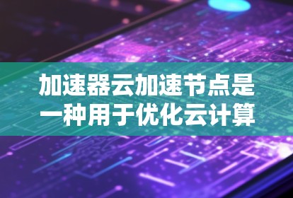 加速器云加速节点是一种用于优化云计算环境中的计算资源配置，特别适用于处理数据密集型和计算密集型任务。以下是对这一概念的详细总结