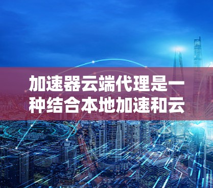 加速器云端代理是一种结合本地加速和云端分发的高性能数据传输解决方案，旨在缓解延迟、带宽限制和扩展性问题，提升用户体验。以下是对这一技术的详细分析和总结