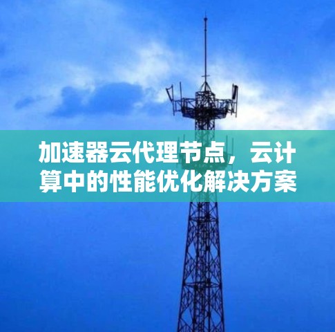 加速器云代理节点，云计算中的性能优化解决方案