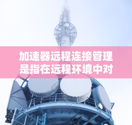 加速器远程连接管理是指在远程环境中对加速器进行的操作和管理，包括配置、监控、维护等。加速器通常用于数据传输、计算加速或存储优化，其远程管理则需要依赖于网络和相关工具或平台