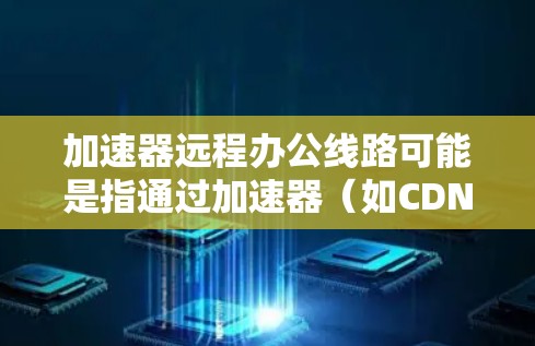 加速器远程办公线路可能是指通过加速器（如CDN、边缘计算或其他网络加速技术）来优化远程办公环境的网络性能，确保远程用户能够快速访问公司内部资源、云服务或其他网络资源