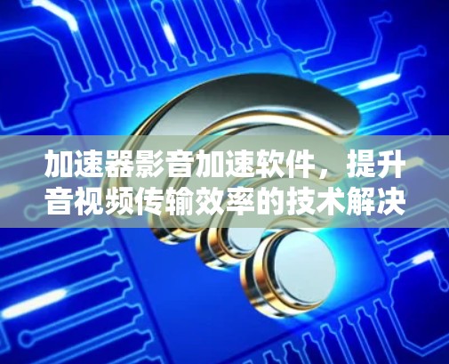 加速器影音加速软件，提升音视频传输效率的技术解决方案