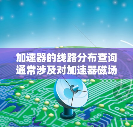 加速器的线路分布查询通常涉及对加速器磁场的分析、磁铁布局、电磁场的分布以及粒子运动的行为进行研究。以下是一些可能涉及的方面和步骤