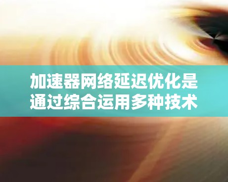 加速器网络延迟优化是通过综合运用多种技术手段来降低数据传输延迟，提升网络性能，确保在数据中心或云计算环境中高效运行。以下是优化方法的详细总结
