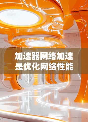加速器网络加速是优化网络性能的多维度解决方案，涵盖多种技术和应用场景。以下是对加速器网络加速方案的系统分析和总结