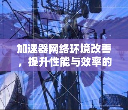加速器网络环境改善，提升性能与效率的关键措施
