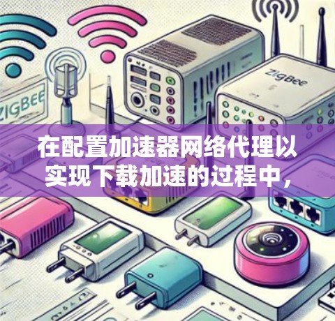 在配置加速器网络代理以实现下载加速的过程中,您可以按照以下步骤进行 在配置加速器网络代理以实现下载加速的过程中,您可以按照以下步骤进行