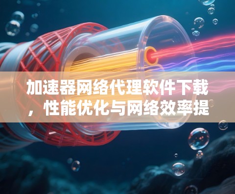 加速器网络代理软件下载，性能优化与网络效率提升