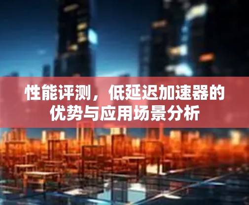 性能评测，低延迟加速器的优势与应用场景分析