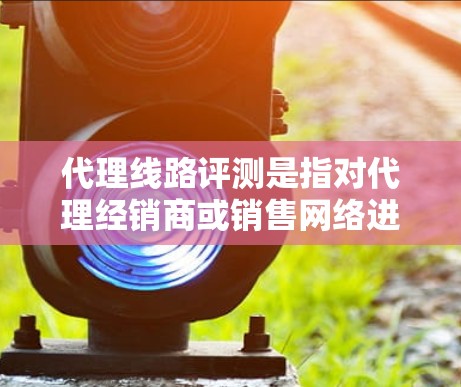 代理线路评测是指对代理经销商或销售网络进行评估和分析，以评估其运营效率、市场表现、客户满意度以及对公司的整体贡献。以下是关于代理线路评测的一些关键点和步骤