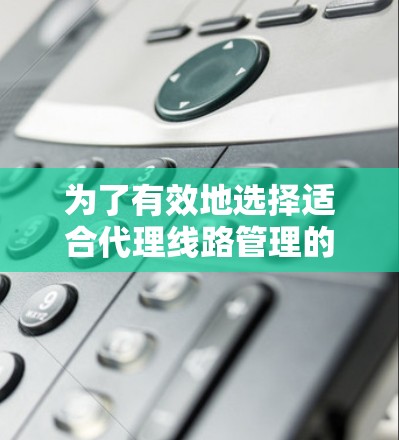 为了有效地选择适合代理线路管理的工具，可以按照以下步骤进行