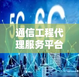 通信工程代理服务平台,功能与优势全解析 通信工程代理服务平台,功能与优势全解析