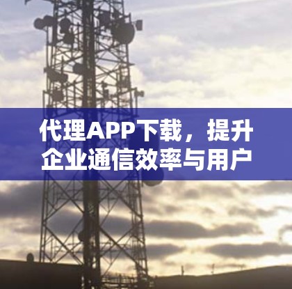代理APP下载，提升企业通信效率与用户体验