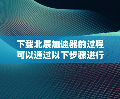 下载北辰加速器的过程可以通过以下步骤进行，确保安全和有效性