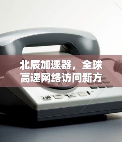 北辰加速器,全球高速网络访问新方案 北辰加速器,全球高速网络访问新方案