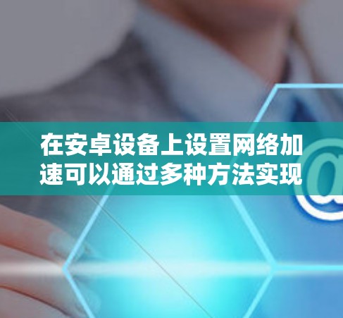 在安卓设备上设置网络加速可以通过多种方法实现，包括使用VPN、自定义DNS、科学防火墙等。以下是详细的步骤指南
