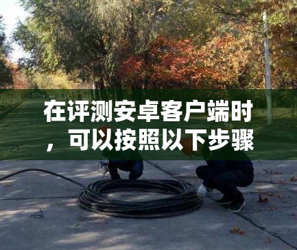 在评测安卓客户端时，可以按照以下步骤进行，确保评测结果全面且客观