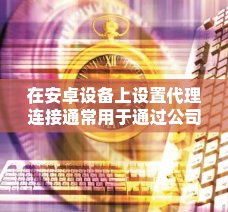 在安卓设备上设置代理连接通常用于通过公司、学校或其他网络提供商的代理服务器以访问互联网。以下是设置代理连接的详细步骤