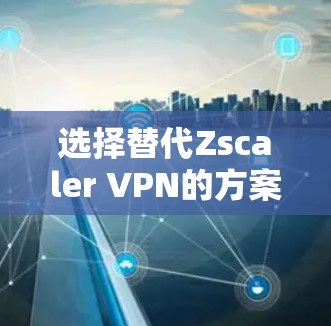 选择替代Zscaler VPN的方案需要综合考虑以下几个关键因素