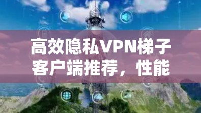 高效隐私VPN梯子客户端推荐,性能与安全的最佳选择 高效隐私VPN梯子客户端推荐,性能与安全的最佳选择