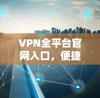 VPN全平台官网入口，便捷的管理与访问门户