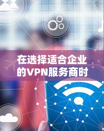 在选择适合企业的VPN服务商时，以下是一些关键因素和建议，帮助您做出明智的决定