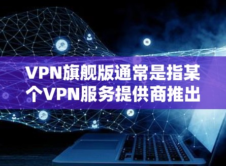 VPN旗舰版通常是指某个VPN服务提供商推出的高端版本，具备更多高级功能和更好的性能。具体内容可能因提供商而异，以下是一些常见的VPN旗舰版特点和可能的服务内容